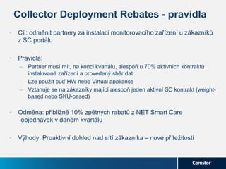 Collector Deployment Rebates - pravidla
• Cíl: odměnit partnery za instalaci monitorovacího zařízení u zákazníků
z SC portálu
• Pravidla:
– Partner musí mít, na konci kvartálu, alespoň u 70% aktivních kontraktů
instalované zařízení a provedený sběr dat
– Lze použít buď HW nebo Virtual appliance
– Vztahuje se na zákazníky mající alespoň jeden aktivní SC kontrakt (weight-
based nebo SKU-based)
• Odměna: přibližně 10% zpětných rabatů z NET Smart Care
objednávek v daném kvartálu
• Výhody: Proaktivní dohled nad sítí zákazníka – nové příležitosti
 