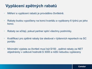 Vyplácení zpětných rabatů
• Měření a vyplácení rabatů je prováděno čtvrtletně.
• Rabaty budou vypočteny na konci kvartálu a vypláceny 6 týdnů po jeho
konci.
• Rabaty se sčítají, pokud partner splní všechny podmínky.
• Kvalifikaci pro zpětné rabaty lze sledovat v týdenních reportech na SC
portálu
• Minimální výplata za čtvrtletí musí být $150 , zpětné rabaty za NET
objednávky v celkové hodnotě $ 3000 a nižší nebudou vyplaceny
 