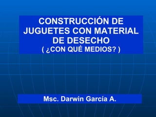 CONSTRUCCIÓN DE JUGUETES CON MATERIAL DE DESECHO ( ¿CON QUÉ MEDIOS? ) Msc. Darwin García A. 