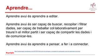 Aprendre...
Aprendre avui és aprendre a editar.
Aprendre avui és ser capaç de buscar, recopilar i filtrar
dades, ser capaç de treballar col·laborativament per
treure’n el millor partit i ser capaç de compartir les dades i
de comunicar-les.
Aprendre avui és aprendre a pensar, a fer i a connectar.
http://carlosmagro.wordpress.com/2015/07/04/curar-es-subrayar-y-compartir-lo-subrayado-curar-es-aprender-de-otros/
#cpnlple
 
