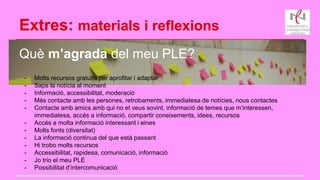 Extres: materials i reflexions
Què m’agrada del meu PLE?
- Molts recursos gratuïts per aprofitar i adaptar
- Saps la notícia al moment
- Informació, accessibilitat, moderació
- Més contacte amb les persones, retrobaments, immediatesa de notícies, nous contactes
- Contacte amb amics amb qui no et veus sovint, informació de temes que m‘interessen,
immediatesa, accés a informació, compartir coneixements, idees, recursos
- Accés a molta informació interessant i eines
- Molts fonts (diversitat)
- La informació continua del que està passant
- Hi trobo molts recursos
- Accessibilitat, rapidesa, comunicació, informació
- Jo trio el meu PLE
- Possibilitat d’intercomunicació
 