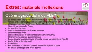 Extres: materials i reflexions
Què m’agrada del meu PLE?
- La immediatesa, les possibilitats inimaginables, la facilitat de cerca i la rapidesa
- Relació amb persones amb interessos comuns que m’aporten informació i noves experiències
- WhatsApp, YouTube, WordPress,, Twitter, Moodle, Gmail, Viquipèdia, AirBNB, Dropbox, BUBBL,
Viber, Skype, Jamendo, Vimeo
- La gent de qui aprenc
- Compartir coneixements amb altres persones
- Descobrir coses noves
- Les oportunitats que m’ofereixen les xarxes en el meu PLE
- Obtenir informació d’allò que m’interessa
- Connexions personals informació d’interès, encara que després no s’aprofiti
- Accés fàcil a molta informació
- Immediatesa
- Més maduresa, la confiança que tinc de destriar el gra de la palla
- No em fan combregar amb rodes de molí
 
