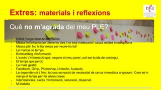 Extres: materials i reflexions
Què no m’agrada del meu PLE?
- Difícil d’organitzar-ho tot, caòtic
- Massa informació per diferents vies i no tota irrellevamt i causa moltes interrupcions
- Massa ple! No hi ha temps per veure-ho tot!
- La manca de temps
- Bombardeig d’informació
- L’excés d’informació que, segons el meu parer, pot ser buida de contingut
- El temps que perdo
- La mala gestió
- Facebook, Gimp, Photoshop, Linkedin, Audacity
- La dependència i fins i tot una sensació de necessitat de cerca immediata angoixant. Com se’m
menja el temps per fer altres coses
- Interferències, excés d’informació, saturació, dispersió
- M’atabala
 
