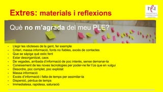Extres: materials i reflexions
Què no m’agrada del meu PLE?
- Llegir les idioteses de la gent, fer exemple
- Criteri, massa informació, fonts no fiables, excés de contactes
- Que se sàpiga què estic fent
- Estar desorganitzat, caos
- De vegades, arribada d’informació de poc interès, sense demanar-la
- Coneixement de les noves tecnologies per poder-ne fer l’ús que en vulgui
- Desordre, poc complet, poc explotat
- Massa informació
- Excés d’informació i falta de temps per assimilar-la
- Dispersió, pèrdua de temps
- Immediatesa, rapidesa, saturació
 