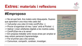 Extres: materials i reflexions
#Emproposo
-> No sé què faré. Ara mateix estic bloquejada. Suposo
que aprendre’n una mica més cada dia!
-> Vull portar una vida 2.0 més comPLEta :-)
-> Provar d’organitzar el meu “caos” amb el Pocket :-)
-> Aplicar i crear artefactes digitals a les nostres aules.
-> ComPLEtar-me a la xarxa!
-> Em proposo treballar amb noves eines per ampliar el
meu entorn personal d’aprenentatge.
-> Fer el primer pas a les xarxes.
-> Comunicar, compartir, conèixer, investigar.
 