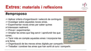 Extres: materials i reflexions
#emproposo
-> Aplicar criteris d’organització i selecció de continguts.
-> Investigar sobre aquestes noves eines.
-> Experimentar noves eines per saber quines
m’interessen realment.
-> Provar i experimentar.
-> Ampliar les eines que faig servir i aprofundir les que
conec.
-> Tenir més en compte aquestes eines i incorporar-les
a la feina.
-> Organització de les meves eines digitals per compartir.
-> Treballar i conèixer les eines que han sortit al curs i compartir.
 