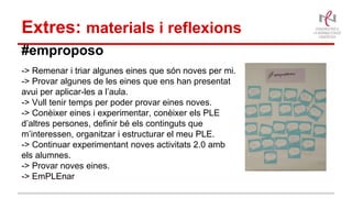 Extres: materials i reflexions
#emproposo
-> Remenar i triar algunes eines que són noves per mi.
-> Provar algunes de les eines que ens han presentat
avui per aplicar-les a l’aula.
-> Vull tenir temps per poder provar eines noves.
-> Conèixer eines i experimentar, conèixer els PLE
d’altres persones, definir bé els continguts que
m’interessen, organitzar i estructurar el meu PLE.
-> Continuar experimentant noves activitats 2.0 amb
els alumnes.
-> Provar noves eines.
-> EmPLEnar
 