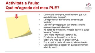Activitats a l’aula:
Què m’agrada del meu PLE?
• L’accés als continguts, en el moment que vull i
amb la llibertat d’elecció.
• La disponibilitat d’informació a Internet (és
fantàstic).
• Les eines pedagògiques que ofereix la xarxa
(aprenentatge col·laboratiu).
• He après de molta gent, inclosos aquells a qui jo
“ensenyo” coses.
• Tenir molta informació i estar al dia.
• El del món de formació en el lleure.
• Saber una mica de tot gràcies al PLE.
• Puc accedir a molta informació del meu interès.
• Les possibilitats d’accedir en qualsevol moment
a la informació.
 