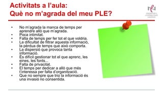 • No m’agrada la manca de temps per
aprendre allò que m’agrada.
• Poca intimitat.
• Falta de temps per fer tot el que voldria.
• La dificultat de filtrar aquesta informació,
la pèrdua de temps que això comporta.
• La dispersió que provoca tanta
informació.
• És difícil gestionar tot el que aprenc, les
eines, les fonts...
• Falta de privacitat.
• El temps per dedicar a allò que més
t’interessa per falta d’organització.
• Que no sempre que trio la informació és
una invasió no consentida.
Activitats a l’aula:
Què no m’agrada del meu PLE?
 