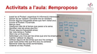 Activitats a l’aula: #emproposo
• Instal·lar el Pocket i organitzar-hi informació interessant.
• Deixar de ser visitant i convertir-me en resident.
• Provar alguna d’aquestes eines que hem visitat avui.
• Provar el Pocket i l’Evernote
• Menys caos.
• Gestionar més bé el temps que passo a la xarxa.
• Aprofitar més les eines que tinc.
• Provar alguna d’aquestes eines.
• Ser més activa a Twitter.
• Obrir-me un Evernote.
• Xafardejar una mica per les eines que ens ha ensenyat la
Carme i utilitzar-ne alguna.
• Utilitzar alguna de les eines que avui he conegut.
• Usar dues eines més que fins avui no coneixia.
• Remenar totes les eines esmentades.
• Ordenar el meu Pocket.
 