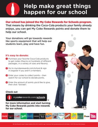 Help make great things
happen for our school
Our school has joined the My Coke Rewards for Schools program.
That means by drinking the Coca-Cola products your family already
enjoys, you can get My Coke Rewards points and donate them to
help our school.
Your donations will go towards rewards
like sports equipment that will help our
students learn, play and have fun.

It’s easy to donate:
1 Purchase your favorite Coca-Cola products
to get codes (they’re on hundreds of different
packages, in a variety of sizes and flavors).
2 Go to mycokerewards.com/school & sign
in (register if you aren’t a member).
3 Enter your codes to collect points – then
search for our school to donate points.
4 Enter the amount of points you’d like to give,
then click “Donate”.

Check out

for more information and start turning
My Coke Rewards points into rewards
for our school.

My Coke Rewards is open to legal residents of the 50 U.S. (and D.C.) age 13 and over. Visit mycokerewards.com for full details. © 2013 The Coca-Cola Company.

 