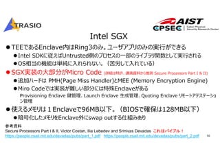 10
Intel SGX
TEEであるEnclave内はRing3のみ。ユーザアプリのみの実⾏ができる
Intel SDKに従えばUntrusted側のプロセスの⼀部のライブラリ関数として実⾏される
OS相当の機能は単純に⼊れられない。（苦労して⼊れている）
SGX実装の⼤部分がMicro Code (詳細は特許、講演資料から推測 Secure Processors Part I & II)
追加ハードは PMH(Page Miss Handler)とMEE (Memory Encryption Engine)
Miro Codeでは実装が難しい部分には特殊Enclaveがある
Provisioning Enclave 鍵管理、Launch Enclave ⽣成管理、Quoting Enclave リモートアテステーショ
ン管理
使えるメモリは１Enclaveで96MB以下。（BIOSで確保は128MB以下）
暗号化したメモリをEnclave外にswap outする仕組みあり
参考資料
Secure Processors Part I & II, Victor Costan, Ilia Lebedev and Srinivas Devadas これはバイブル！
https://people.csail.mit.edu/devadas/pubs/part_1.pdf https://people.csail.mit.edu/devadas/pubs/part_2.pdf
 