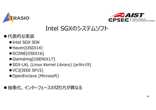 18
Intel SGXのシステムソフト
代表的な実装
Intel SGX SDK
Haven[OSDI14]
SCONE[OSDI16]
Glamdring[USENIX17]
SGX-LKL (Linux Kernel Library) [arXiv19]
VC3[IEEE SP15]
OpenEnclave [Microsoft]
抽象化、インターフェースの切り⽅が異なる
 