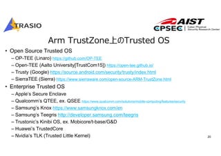 20
Arm TrustZone上のTrusted OS
• Open Source Trusted OS
– OP-TEE (Linaro) https://github.com/OP-TEE
– Open-TEE (Aalto University[TrustCom15]) https://open-tee.github.io/
– Trusty (Google) https://source.android.com/security/trusty/index.html
– SierraTEE (Sierra) https://www.sierraware.com/open-source-ARM-TrustZone.html
• Enterprise Trusted OS
– Apple’s Secure Enclave
– Qualcomm’s QTEE, ex. QSEE https://www.qualcomm.com/solutions/mobile-computing/features/security
– Samsung’s Knox https://www.samsungknox.com/en
– Samsung‘s Teegris http://developer.samsung.com/teegris
– Trustonic’s Kinibi OS, ex. Mobicore/t-base/G&D
– Huawei’s TrustedCore
– Nvidia’s TLK (Trusted Little Kernel)
 