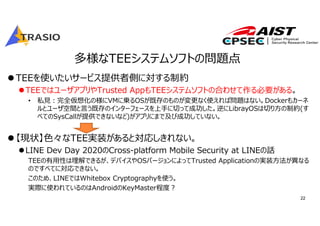 22
多様なTEEシステムソフトの問題点
TEEを使いたいサービス提供者側に対する制約
TEEではユーザアプリやTrusted AppもTEEシステムソフトの合わせて作る必要がある。
• 私⾒︓完全仮想化の様にVMに乗るOSが既存のものが変更なく使えれば問題はない。Dockerもカーネ
ルとユーザ空間と⾔う既存のインターフェースを上⼿に切って成功した。逆にLibrayOSは切り⽅の制約(す
べてのSysCallが提供できないなど)がアプリにまで及び成功していない。
【現状】⾊々なTEE実装があると対応しきれない。
LINE Dev Day 2020のCross-platform Mobile Security at LINEの話
TEEの有⽤性は理解できるが、デバイスやOSバージョンによってTrusted Applicationの実装⽅法が異なる
のですべてに対応できない。
このため、LINEではWhitebox Cryptographyを使う。
実際に使われているのはAndroidのKeyMaster程度︖
 