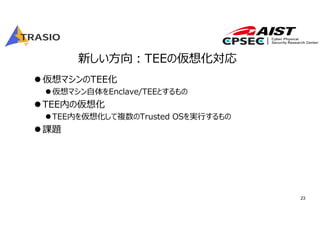 23
新しい⽅向︓TEEの仮想化対応
仮想マシンのTEE化
仮想マシン⾃体をEnclave/TEEとするもの
TEE内の仮想化
TEE内を仮想化して複数のTrusted OSを実⾏するもの
課題
 