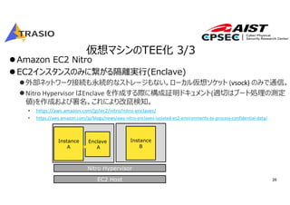 26
仮想マシンのTEE化 3/3
Amazon EC2 Nitro
EC2インスタンスのみに繋がる隔離実⾏(Enclave)
外部ネットワーク接続も永続的なストレージもない。ローカル仮想ソケット (vsock) のみで通信。
Nitro Hypervisor はEnclave を作成する際に構成証明ドキュメント(適切はブート処理の測定
値)を作成および署名。これにより改竄検知。
• https://aws.amazon.com/jp/ec2/nitro/nitro‐enclaves/
• https://aws.amazon.com/jp/blogs/news/aws‐nitro‐enclaves‐isolated‐ec2‐environments‐to‐process‐confidential‐data/
EC2 Host
Nitro Hypervisor
Instance
A
Enclave
A
Instance
B
 