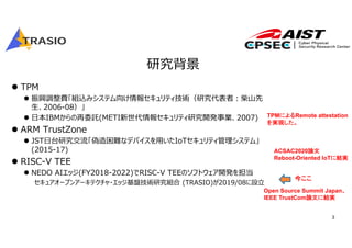 3
研究背景
 TPM
 振興調整費「組込みシステム向け情報セキュリティ技術（研究代表者︓柴⼭先
⽣、2006-08）」
 ⽇本IBMからの再委託(METI新世代情報セキュリティ研究開発事業、2007)
 ARM TrustZone
 JST⽇台研究交流「偽造困難なデバイスを⽤いたIoTセキュリティ管理システム」
(2015-17)
 RISC-V TEE
 NEDO AIエッジ(FY2018-2022)でRISC-V TEEのソフトウェア開発を担当
セキュアオープンアーキテクチャ・エッジ基盤技術研究組合 (TRASIO)が2019/08に設⽴
今ここ
TPMによるRemote attestation
を実現した。
Open Source Summit Japan、
IEEE TrustCom論文に結実
ACSAC2020論文
Reboot-Oriented IoTに結実
 