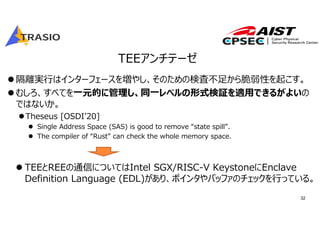 32
TEEアンチテーゼ
隔離実⾏はインターフェースを増やし、そのための検査不⾜から脆弱性を起こす。
むしろ、すべてを⼀元的に管理し、同⼀レベルの形式検証を適⽤できるがよいの
ではないか。
Theseus [OSDIʼ20]
 Single Address Space (SAS) is good to remove “state spill”.
 The compiler of “Rust” can check the whole memory space.
 TEEとREEの通信についてはIntel SGX/RISC-V KeystoneにEnclave
Definition Language (EDL)があり、ポインタやバッファのチェックを⾏っている。
 
