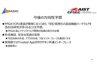 35
今後の⽅向性予想
FPGAでCPU実装が簡単になっており、TEE/仮想化の追加機能ハードウェアを
含むOS研究が多くなることを予想。
FPGAと低レイヤソフトウェア開発の知識の両⽅が必要
形式検証、安全な⾔語の活⽤
TEE⾃体の作成、アプリの作成、TEEインターフェースも厳密にする
実⽤⾯ではTrusted Appが作りやすい共通インターフェース
規格争い
 
