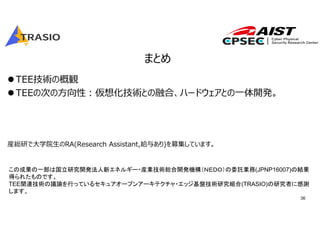 36
まとめ
TEE技術の概観
TEEの次の⽅向性︓仮想化技術との融合、ハードウェアとの⼀体開発。
産総研で⼤学院⽣のRA(Research Assistant,給与あり)を募集しています。
この成果の一部は国立研究開発法人新エネルギー・産業技術総合開発機構（ＮＥＤＯ）の委託業務(JPNP16007)の結果
得られたものです。
TEE関連技術の議論を行っているセキュアオープンアーキテクチャ・エッジ基盤技術研究組合(TRASIO)の研究者に感謝
します。
 