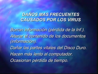 DAÑOS MAS FRECUENTES
CAUSADOS POR LOS VIRUS

Borran información (pérdida de la Inf.).
Alterar el contenido de los documentos
(información).
Dañar las partes vitales del Disco Duro.
Hacen más lento al computador.
Ocasionan pérdida de tiempo.

 