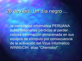 26 de Abril, Un día negro ...
…la comunidad informática PERUANA
sufrio millonarias pérdidas al perder
valiosa información almacenada en sus
equipos de cómputo por consecuencia
de la activación del Virus Informático
WIN95/CIH. alias “Chernobyl”

 
