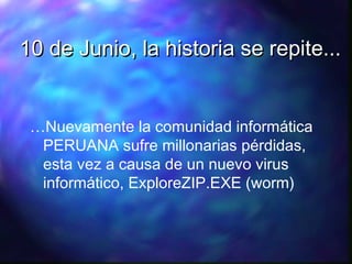 10 de Junio, la historia se repite...
…Nuevamente la comunidad informática
PERUANA sufre millonarias pérdidas,
esta vez a causa de un nuevo virus
informático, ExploreZIP.EXE (worm)

 