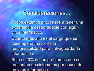 Consideraciones...
Todos estamos propensos a tener una
experiencia desagradable con algún
virus Informático.
Cuanto más alto es el cargo que se
desempeña mayor es la
responsabilidad para salvaguardar la
información.
Solo el 20% de los problemas que se
presentan un sistema es por causa de

 