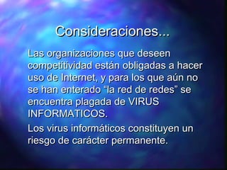 Consideraciones...
Las organizaciones que deseen
competitividad están obligadas a hacer
uso de Internet, y para los que aún no
se han enterado “la red de redes” se
encuentra plagada de VIRUS
INFORMATICOS.
Los virus informáticos constituyen un
riesgo de carácter permanente.

 