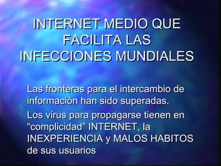 INTERNET MEDIO QUE
FACILITA LAS
INFECCIONES MUNDIALES
Las fronteras para el intercambio de
información han sido superadas.
Los virus para propagarse tienen en
“complicidad” INTERNET, la
INEXPERIENCIA y MALOS HABITOS
de sus usuarios

 