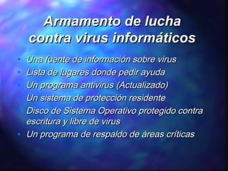 Armamento de lucha
contra virus informáticos
•
•
•
•
•
•

Una fuente de información sobre virus
Lista de lugares donde pedir ayuda
Un programa antivirus (Actualizado)
Un sistema de protección residente
Disco de Sistema Operativo protegido contra
escritura y libre de virus
Un programa de respaldo de áreas críticas

 