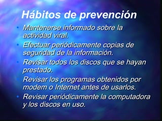 Hábitos de prevención
•
•
•
•
•

Mantenerse informado sobre la
actividad viral.
Efectuar periódicamente copias de
seguridad de la información.
Revisar todos los discos que se hayan
prestado.
Revisar los programas obtenidos por
modem o Internet antes de usarlos.
Revisar periódicamente la computadora
y los discos en uso.

 
