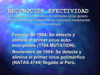 RECONOCIDA EFECTIVIDAD

Los siguientes virus fueron los primeros en su género,
para detectarlos y eliminarlos fue necesario implementar
nueva tecnología.

Febrero de 1994: Se detecta y
elimina el primer virus autoencriptable (1784.MUTATION).
Noviembre de 1994: Se detecta y
elimina el primer virus polimórfico
(NATAS.4744) llegado al Perú.

 