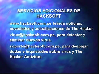 SERVICIOS ADICIONALES DE
HACKSOFT
www.hacksoft.com.pe brinda noticias,
novedades y actualizaciones de The Hacker
virus@hacksoft.com.pe, para detectar y
eliminar nuevos virus.
soporte@hacksoft.com.pe, para despejar
dudas e inquietudes sobre virus y The
Hacker Antivirus.

 