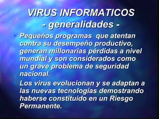 VIRUS INFORMATICOS
- generalidades •

•

Pequeños programas que atentan
contra su desempeño productivo,
generan millonarias pérdidas a nivel
mundial y son considerados como
un grave problema de seguridad
nacional.
Los virus evolucionan y se adaptan a
las nuevas tecnologías demostrando
haberse constituido en un Riesgo
Permanente.

 