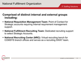 National Fulfillment Organization Comprised of distinct internal and external groups including: National Requisition Management Team:  Point of Contact for Strategic accounts requiring internal requirement management support. National Fulfillment Recruiting Team:  Dedicated recruiting support to select Strategic Accounts. National Recruiting Center (NRC):  Virtual recruiting bench for COMSYS branch offices and serves as a recruiting SWAT team. 