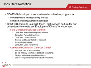 Consultant Retention COMSYS developed a comprehensive retention program to: combat threats in a tightening market complement consultant compensation COMSYS commits to a high touch, high service culture for our consultants to create an ‘Employer of Choice’ environment. Field Consultant Services Mangers Consultant retention strategy and activities Consultant Remarketing efforts Consultant Communication Training and Career Path Development Administrative support Consultant Local Newsletters Centralized Consultant Care Call Center Welcome calls to all consultants 30, 90, 180 day satisfaction call to all consultants Birthday e-cards sent to all consultants End of assignment interviews with all consultants 