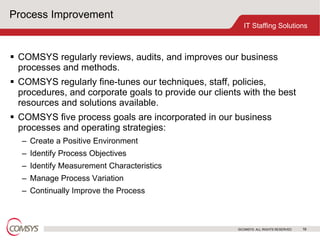 Process Improvement COMSYS regularly reviews, audits, and improves our business processes and methods.  COMSYS regularly fine-tunes our techniques, staff, policies, procedures, and corporate goals to provide our clients with the best resources and solutions available.  COMSYS five process goals are incorporated in our business processes and operating strategies: Create a Positive Environment Identify Process Objectives Identify Measurement Characteristics Manage Process Variation Continually Improve the Process 
