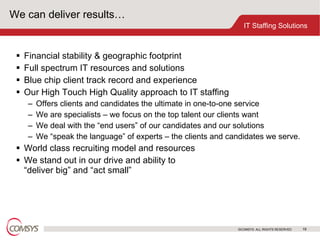We can deliver results… Financial stability & geographic footprint Full spectrum IT resources and solutions Blue chip client track record and experience Our High Touch High Quality approach to IT staffing Offers clients and candidates the ultimate in one-to-one service  We are specialists – we focus on the top talent our clients want We deal with the “end users” of our candidates and our solutions We “speak the language” of experts – the clients and candidates we serve. World class recruiting model and resources We stand out in our drive and ability to  “deliver big” and “act small” 