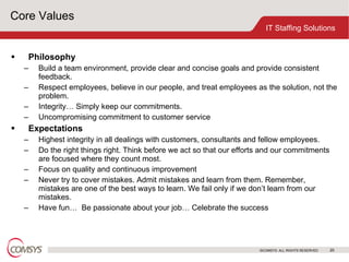 Core Values Philosophy Build a team environment, provide clear and concise goals and provide consistent feedback.  Respect employees, believe in our people, and treat employees as the solution, not the problem.  Integrity… Simply keep our commitments.  Uncompromising commitment to customer service  Expectations Highest integrity in all dealings with customers, consultants and fellow employees.  Do the right things right. Think before we act so that our efforts and our commitments are focused where they count most.  Focus on quality and continuous improvement  Never try to cover mistakes. Admit mistakes and learn from them. Remember, mistakes are one of the best ways to learn. We fail only if we don’t learn from our mistakes.  Have fun…  Be passionate about your job… Celebrate the success  