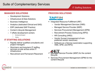 Suite of Complementary Services MANAGED SOLUTIONS   Development Solutions Infrastructure & Data Solutions Business Intelligence Analytics (dedicated Clinical and SAS) ERP (dedicated SAP Practice) Content Lifecycle Management 7 offsite development centers Development/Support Testing   IT STAFFING SOLUTIONS Rapidly deliver qualified consultants and project managers Short-term and long-term IT staffing services on-site across entire IT infrastructure Recruitment and Permanent Placement ©COMSYS. ALL RIGHTS RESERVED PROCESS SOLUTIONS  Integrated Resource Fulfillment (IRF) Vendor Management Services (VMS) Managed Service Provider (MSP) Services Procurement Management (SPM) Recruitment Process Outsourcing (RPO) HR Consulting (HRO) Vendor Sunset (management of non-preferred vendor resources) Software as a Service (automation supporting VMS, SPM, and RPO) Managed Service Provider (MSP) for the content lifecycle  Services Procurement Management (SPM) for the content lifecycle 