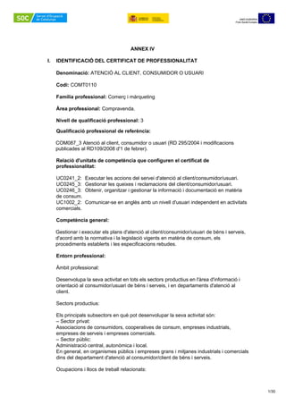  
1/30 
 
UNIÓ EUROPEA
Fons Social Europeu
UNIÓ EUROPEA
Fons Social Europeu
 
ANNEX IV
 
I. IDENTIFICACIÓ DEL CERTIFICAT DE PROFESSIONALITAT
Denominació: ATENCIÓ AL CLIENT, CONSUMIDOR O USUARI
Codi: COMT0110
Família professional: Comerç i màrqueting
 
Àrea professional: Compravenda.
 
Nivell de qualificació professional: 3
 
Qualificació professional de referència:
 
COM087_3 Atenció al client, consumidor o usuari (RD 295/2004 i modificacions
publicades al RD109/2008 d'1 de febrer).
 
Relació d'unitats de competència que configuren el certificat de
professionalitat:
 
UC0241_2:  Executar les accions del servei d'atenció al client/consumidor/usuari.
UC0245_3:  Gestionar les queixes i reclamacions del client/consumidor/usuari.
UC0246_3:  Obtenir, organitzar i gestionar la informació i documentació en matèria
de consum.
UC1002_2:  Comunicar-se en anglès amb un nivell d'usuari independent en activitats
comercials.
 
Competència general:
 
Gestionar i executar els plans d'atenció al client/consumidor/usuari de béns i serveis,
d'acord amb la normativa i la legislació vigents en matèria de consum, els
procediments establerts i les especificacions rebudes.
 
Entorn professional:
 
Àmbit professional:
 
Desenvolupa la seva activitat en tots els sectors productius en l'àrea d'informació i
orientació al consumidor/usuari de béns i serveis, i en departaments d'atenció al
client.
 
Sectors productius:
 
Els principals subsectors en què pot desenvolupar la seva activitat són:
– Sector privat:
Associacions de consumidors, cooperatives de consum, empreses industrials,
empreses de serveis i empreses comercials.
– Sector públic:
Administració central, autonòmica i local.
En general, en organismes públics i empreses grans i mitjanes industrials i comercials
dins del departament d'atenció al consumidor/client de béns i serveis.
 
Ocupacions i llocs de treball relacionats:
 