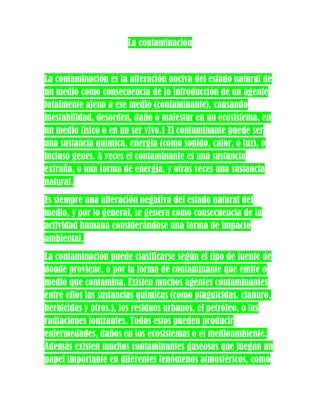 La contaminación


La contaminación es la alteración nociva del estado natural de
un medio como consecuencia de la introducción de un agente
totalmente ajeno a ese medio (contaminante), causando
inestabilidad, desorden, daño o malestar en un ecosistema, en
un medio físico o en un ser vivo.1 El contaminante puede ser
una sustancia química, energía (como sonido, calor, o luz), o
incluso genes. A veces el contaminante es una sustancia
extraña, o una forma de energía, y otras veces una sustancia
natural.
Es siempre una alteración negativa del estado natural del
medio, y por lo general, se genera como consecuencia de la
actividad humana considerándose una forma de impacto
ambiental.
La contaminación puede clasificarse según el tipo de fuente de
donde proviene, o por la forma de contaminante que emite o
medio que contamina. Existen muchos agentes contaminantes
entre ellos las sustancias químicas (como plaguicidas, cianuro,
herbicidas y otros.), los residuos urbanos, el petróleo, o las
radiaciones ionizantes. Todos estos pueden producir
enfermedades, daños en los ecosistemas o el medioambiente.
Además existen muchos contaminantes gaseosos que juegan un
papel importante en diferentes fenómenos atmosféricos, como
 