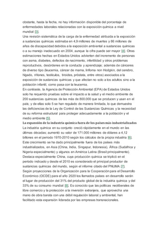 obstante, hasta la fecha, no hay información disponible del porcentaje de
enfermedades laborales relacionadas con la exposición química a nivel
mundial [3].
Una revisión sistemática de la carga de la enfermedad atribuida a la exposición
a sustancias químicas estimaba en 4,9 millones de muertes y 86 millones de
años de discapacidad debidos a la exposición ambiental a sustancias químicas
o a su manejo inadecuado en 2004, aunque la cifra puede ser mayor [4]. Otras
estimaciones hechas en Estados Unidos advierten del incremento de personas
con asma, diabetes, defectos de nacimiento, infertilidad y otros problemas
reproductivos, desórdenes en la conducta y aprendizaje; además de cánceres
de diverso tipo (leucemia, cáncer de mama, linfoma non Hodgkin, del cerebro,
hígado, riñones, testículos, tiroides, próstata, entre otros) asociados a la
exposición de sustancias químicas y que afectan no solo a los adultos sino a la
población infantil, como pasa con la leucemia.
En contraste, la Agencia de Protección Ambiental (EPA) de Estados Unidos
solo ha requerido pruebas sobre el impacto a la salud y el medio ambiente de
200 sustancias químicas de las más de 800.000 que se producen y usan en el
país; y de ellas solo 5 se han regulado de manera limitada, lo que demuestra
las deficiencias de la Ley de Control de las Sustancias Químicas y la necesidad
de su reforma estructural para proteger adecuadamente a la población y el
medio ambiente [5].
La expansión de la industria química fuera de los países más industrializados
La industria química en su conjunto creció rápidamente en el mundo en las
últimas décadas; aumentó su valor de 171.000 millones de dólares a 4,12
billones en el periodo 1970-2010 según los cálculos de la propia industria [6].
Este crecimiento se ha dado principalmente fuera de los países más
industrializados, en Asia (China, India, Singapur, Indonesia), África (Sudáfrica y
Nigeria especialmente) y algunos en América Latina (Brasil principalmente).
Destaca especialmente China, cuya producción química se triplicó en el
período indicado y desde el 2010 es considerado el principal productor de
sustancias químicas del mundo, según el informe citado del PNUMA [7].
Según proyecciones de la Organización para la Cooperación para el Desarrollo
Económico (OCDE) para el año 2020 los llamados países en desarrollo serán
el lugar de producción del 31% del producto global de la industria química y del
33% de su consumo mundial [8]. Es conocido que las políticas neoliberales de
libre comercio y la protección a la inversión extranjera, que aprovecha una
mano de obra barata con una débil regulación laboral y ambiental, han
facilitado esta expansión liderada por las empresas transnacionales.
 