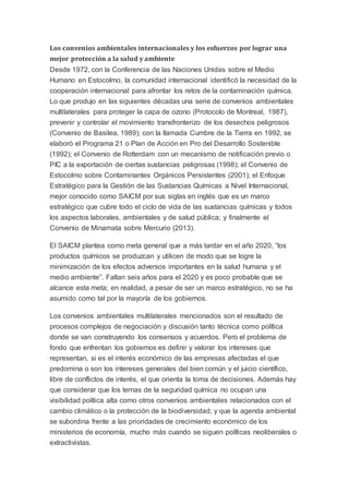 Los convenios ambientales internacionales y los esfuerzos por lograr una
mejor protección a la salud y ambiente
Desde 1972, con la Conferencia de las Naciones Unidas sobre el Medio
Humano en Estocolmo, la comunidad internacional identificó la necesidad de la
cooperación internacional para afrontar los retos de la contaminación química.
Lo que produjo en las siguientes décadas una serie de convenios ambientales
multilaterales para proteger la capa de ozono (Protocolo de Montreal, 1987),
prevenir y controlar el movimiento transfronterizo de los desechos peligrosos
(Convenio de Basilea, 1989); con la llamada Cumbre de la Tierra en 1992, se
elaboró el Programa 21 o Plan de Acción en Pro del Desarrollo Sostenible
(1992); el Convenio de Rotterdam con un mecanismo de notificación previo o
PIC a la exportación de ciertas sustancias peligrosas (1998); el Convenio de
Estocolmo sobre Contaminantes Orgánicos Persistentes (2001); el Enfoque
Estratégico para la Gestión de las Sustancias Químicas a Nivel Internacional,
mejor conocido como SAICM por sus siglas en inglés que es un marco
estratégico que cubre todo el ciclo de vida de las sustancias químicas y todos
los aspectos laborales, ambientales y de salud pública; y finalmente el
Convenio de Minamata sobre Mercurio (2013).
El SAICM plantea como meta general que a más tardar en el año 2020, “los
productos químicos se produzcan y utilicen de modo que se logre la
minimización de los efectos adversos importantes en la salud humana y el
medio ambiente”. Faltan seis años para el 2020 y es poco probable que se
alcance esta meta; en realidad, a pesar de ser un marco estratégico, no se ha
asumido como tal por la mayoría de los gobiernos.
Los convenios ambientales multilaterales mencionados son el resultado de
procesos complejos de negociación y discusión tanto técnica como política
donde se van construyendo los consensos y acuerdos. Pero el problema de
fondo que enfrentan los gobiernos es definir y valorar los intereses que
representan, si es el interés económico de las empresas afectadas el que
predomina o son los intereses generales del bien común y el juicio científico,
libre de conflictos de interés, el que orienta la toma de decisiones. Además hay
que considerar que los temas de la seguridad química no ocupan una
visibilidad política alta como otros convenios ambientales relacionados con el
cambio climático o la protección de la biodiversidad; y que la agenda ambiental
se subordina frente a las prioridades de crecimiento económico de los
ministerios de economía, mucho más cuando se siguen políticas neoliberales o
extractivistas.
 