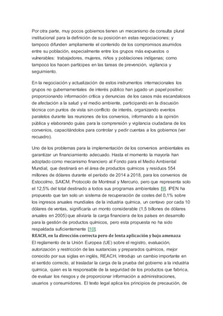 Por otra parte, muy pocos gobiernos tienen un mecanismo de consulta plural
institucional para la definición de su posición en estas negociaciones; y
tampoco difunden ampliamente el contenido de los compromisos asumidos
entre su población, especialmente entre los grupos más expuestos o
vulnerables: trabajadores, mujeres, niños y poblaciones indígenas; como
tampoco los hacen partícipes en las tareas de prevención, vigilancia y
seguimiento.
En la negociación y actualización de estos instrumentos internacionales los
grupos no gubernamentales de interés público han jugado un papel positivo:
proporcionando información crítica y denuncias de los casos más escandalosos
de afectación a la salud y el medio ambiente, participando en la discusión
técnica con puntos de vista sin conflicto de interés, organizando eventos
paralelos durante las reuniones de los convenios, informando a la opinión
pública y elaborando guías para la comprensión y vigilancia ciudadana de los
convenios, capacitándolos para controlar y pedir cuentas a los gobiernos (ver
recuadro).
Uno de los problemas para la implementación de los convenios ambientales es
garantizar un financiamiento adecuado. Hasta el momento la mayoría han
adoptado como mecanismo financiero al Fondo para el Medio Ambiental
Mundial, que destinará en el área de productos químicos y residuos 554
millones de dólares durante el período de 2014 a 2018, para los convenios de
Estocolmo, SAICM, Protocolo de Montreal y Mercurio, pero que representa solo
el 12,5% del total destinado a todos sus programas ambientales [9]. IPEN ha
propuesto que tan solo un sistema de recuperación de costes del 0,1% sobre
los ingresos anuales mundiales de la industria química, un centavo por cada 10
dólares de ventas, significaría un monto considerable (1,5 billones de dólares
anuales en 2005) que aliviaría la carga financiera de los países en desarrollo
para la gestión de productos químicos, pero esta propuesta no ha sido
respaldada suficientemente [10].
REACH, en la dirección correcta pero de lenta aplicación y bajo amenaza
El reglamento de la Unión Europea (UE) sobre el registro, evaluación,
autorización y restricción de las sustancias y preparados químicos, mejor
conocido por sus siglas en inglés, REACH, introdujo un cambio importante en
el sentido correcto, al trasladar la carga de la prueba del gobierno a la industria
química, quien es la responsable de la seguridad de los productos que fabrica,
de evaluar los riesgos y de proporcionar información a administraciones,
usuarios y consumidores. El texto legal aplica los principios de precaución, de
 