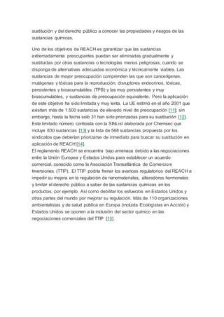 sustitución y del derecho público a conocer las propiedades y riesgos de las
sustancias químicas.
Uno de los objetivos de REACH es garantizar que las sustancias
extremadamente preocupantes puedan ser eliminadas gradualmente y
sustituidas por otras sustancias o tecnologías menos peligrosas, cuando se
disponga de alternativas adecuadas económica y técnicamente viables. Las
sustancias de mayor preocupación comprenden las que son cancerígenas,
mutágenas y tóxicas para la reproducción, disruptores endocrinos, tóxicas,
persistentes y bioacumulables (TPB) y las muy persistentes y muy
bioacumulables, y sustancias de preocupación equivalente. Pero la aplicación
de este objetivo ha sido limitada y muy lenta. La UE estimó en el año 2001 que
existían más de 1.500 sustancias de elevado nivel de preocupación [11]; sin
embargo, hasta la fecha solo 31 han sido priorizadas para su sustitución [12].
Este limitado número contrasta con la SINList elaborada por Chemsec que
incluye 830 sustancias [13] y la lista de 568 sustancias propuesta por los
sindicatos que deberían priorizarse de inmediato para buscar su sustitución en
aplicación de REACH [14].
El reglamento REACH se encuentra bajo amenaza debido a las negociaciones
entre la Unión Europea y Estados Unidos para establecer un acuerdo
comercial, conocido como la Asociación Transatlántica de Comercio e
Inversiones (TTIP). El TTIP podría frenar los avances regulatorios del REACH e
impedir su mejora en la regulación de nanomateriales, alteradores hormonales
y limitar el derecho público a saber de las sustancias químicas en los
productos, por ejemplo. Así como debilitar los esfuerzos en Estados Unidos y
otras partes del mundo por mejorar su regulación. Más de 110 organizaciones
ambientalistas y de salud pública en Europa (incluida Ecologistas en Acción) y
Estados Unidos se oponen a la inclusión del sector químico en las
negociaciones comerciales del TTIP [15].
 