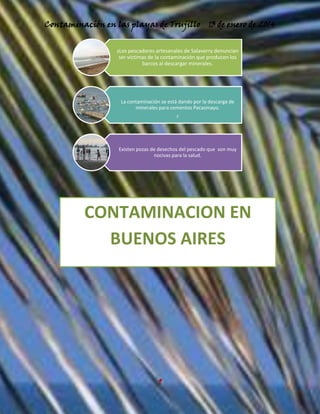 Contaminación en las playas de Trujillo

13 de enero de 2014

sLos pescadores artesanales de Salaverry denuncian
ser víctimas de la contaminación que producen los
barcos al descargar minerales.

La contaminación se está dando por la descarga de
minerales para cementos Pacasmayo.

r

Existen pozas de desechos del pescado que son muy
nocivas para la salud.

CONTAMINACION EN
BUENOS AIRES

9

 