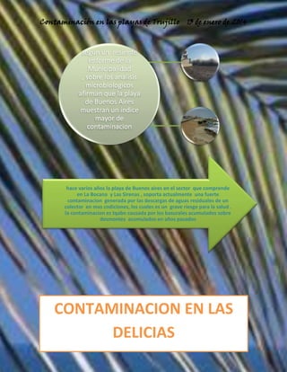 Contaminación en las playas de Trujillo

13 de enero de 2014

segun un resiente
imforme de la
Municipalidad
, sobre los analisis
microbiologicos
afirman que la playa
de Buenos Aires
muestran un indice
mayor de
contaminacion

hace varios años la playa de Buenos aires en el sector que comprende
en La Bocana y Las Sirenas , soporta actualmente una fuerte
contaminacion generada por las descargas de aguas residuales de un
colector en mas cndiciones, los cuales es un grave riesgo para la salud .
la contaminacion es tqabn causada por los basurales acumulados sobre
desmontes acumulados en años pasados

CONTAMINACION EN LAS
DELICIAS
10

 